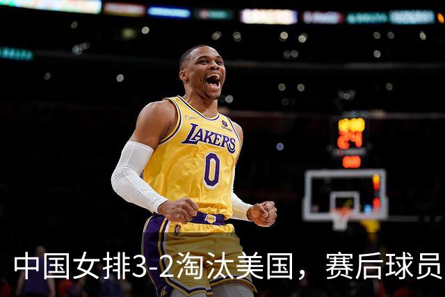 中国女排3-2淘汰美国，赛后球员表现评分：3满分3优秀 2及格