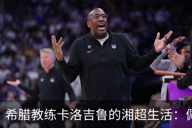 希腊教练卡洛吉鲁的湘超生活：佩服湖南人吃辣的习惯，新赛季要带张家界冲八强