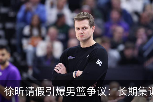 徐昕请假引爆男篮争议：长期集训能否破解体系困局？