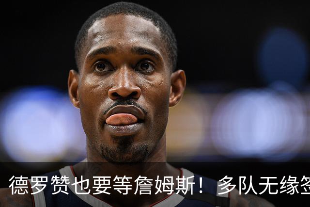 德罗赞也要等詹姆斯！多队无缘签老詹后才会追他 活塞猛龙等队在列